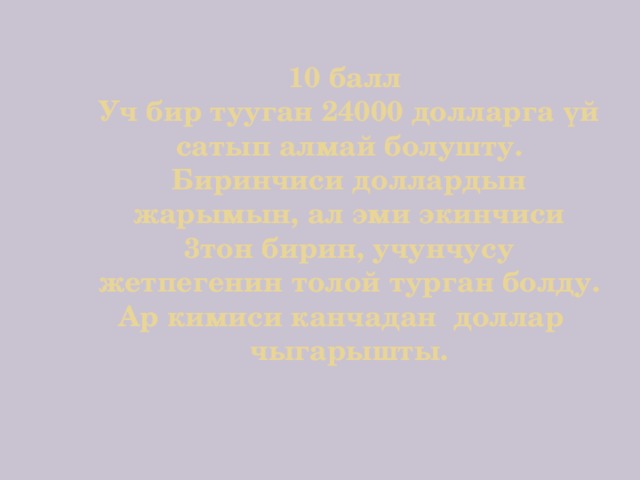 10 балл  Уч бир тууган 24000 долларга үй сатып алмай болушту. Биринчиси доллардын жарымын, ал эми экинчиси 3тон бирин, учунчусу жетпегенин толой турган болду. Ар кимиси канчадан доллар чыгарышты. 