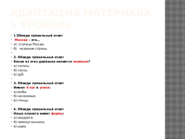 Адаптация материала 1 уровень 1.Обведи правильный ответ  Москва – это… а) столица России; б) название страны.   2. Обведи правильный ответ Какое из этих деревьев является хвойным ? а) тополь; б) сосна; в) дуб.   3. Обведи правильный ответ Имеют 6 ног и усики : а) рыбы; б) насекомые; в) птицы;   4. Обведи правильный ответ Наша планета имеет форму : а) квадрата; б) прямоугольника; в) шара. 