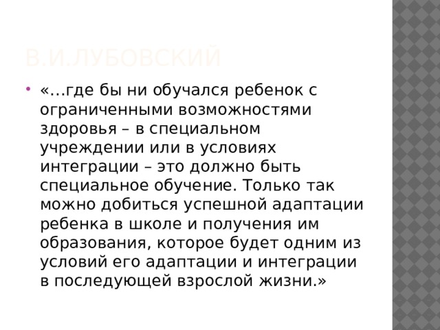 В.И.Лубовский «…где бы ни обучался ребенок с ограниченными возможностями здоровья – в специальном учреждении или в условиях интеграции – это должно быть специальное обучение. Только так можно добиться успешной адаптации ребенка в школе и получения им образования, которое будет одним из условий его адаптации и интеграции в последующей взрослой жизни.» 