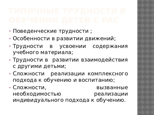Типичные трудности в обучении детей с РАС Поведенческие трудности ; Особенности в развитии движений; Трудности в усвоении содержания учебного материала; Трудности в развитии взаимодействия с другими детьми; Сложности реализации комплексного подхода к обучению и воспитанию; Сложности, вызванные необходимостью реализации индивидуального подхода к обучению. 