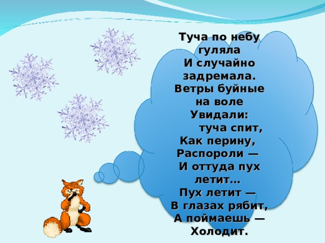   Туча по небу гуляла  И случайно задремала.  Ветры буйные на воле  Увидали:        туча спит,  Как перину,  Распороли —  И оттуда пух летит…  Пух летит —  В глазах рябит,  А поймаешь —  Холодит.   