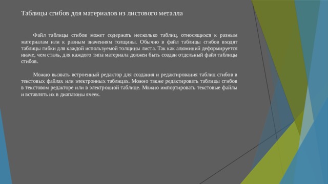 Таблицы сгибов для материалов из листового металла   Файл таблицы сгибов может содержать несколько таблиц, относящихся к разным материалам или к разным значениям толщины. Обычно в файл таблицы сгибов входят таблицы гибки для каждой используемой толщины листа. Так как алюминий деформируется иначе, чем сталь, для каждого типа материала должен быть создан отдельный файл таблицы сгибов. Можно вызвать встроенный редактор для создания и редактирования таблиц сгибов в текстовых файлах или электронных таблицах. Можно также редактировать таблицы сгибов в текстовом редакторе или в электронной таблице. Можно импортировать текстовые файлы и вставлять их в диапазоны ячеек. 