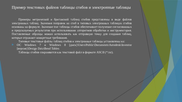 Пример текстовых файлов таблицы сгибов и электронные таблицы Примеры метрической и британской таблиц сгибов представлены в виде файлов электронных таблиц. Значения поправок на сгиб в типовых электронных таблицах сгибов основаны на формуле. Значение true таблицы сгибов обеспечивает получение согласованных и предсказуемых результатов при использовании алгоритмов обработки и инструментария. Поставляемые образцы можно использовать как отправную точку для создания таблиц, которые отражают конкретные требования. Типовые текстовые файлы таблиц сгибов и электронные таблицы установлены на: ОС Windows 7 и Windows 8 [диск]\Users\Public\Documents\Autodesk\Inventor [версия]\Design Data\Bend Tables Таблицы сгибов сохраняются как текстовой файл в формате ASCII (*.txt). 