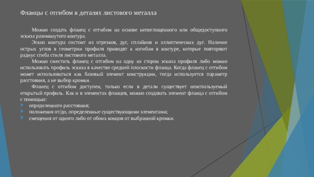 Фланцы с отгибом в деталях листового металла   Можно создать фланец с отгибом на основе непоглощенного или общедоступного эскиза разомкнутого контура. Эскиз контура состоит из отрезков, дуг, сплайнов и эллиптических дуг. Наличие острых углов в геометрии профиля приводят к изгибам в контуре, которые повторяют радиус сгиба стиля листового металла. Можно сместить фланец с отгибом на одну из сторон эскиза профиля либо можно использовать профиль эскиза в качестве средней плоскости фланца. Когда фланец с отгибом может использоваться как базовый элемент конструкции, тогда используется параметр расстояния, а не выбор кромки. Фланец с отгибом доступен, только если в детали существует неиспользуемый открытый профиль. Как и в элементах фланцев, можно создавать элемент фланца с отгибом с помощью: определенного расстояния; положения от/до, определенные существующими элементами; смещения от одного либо от обоих концов от выбранной кромки. 