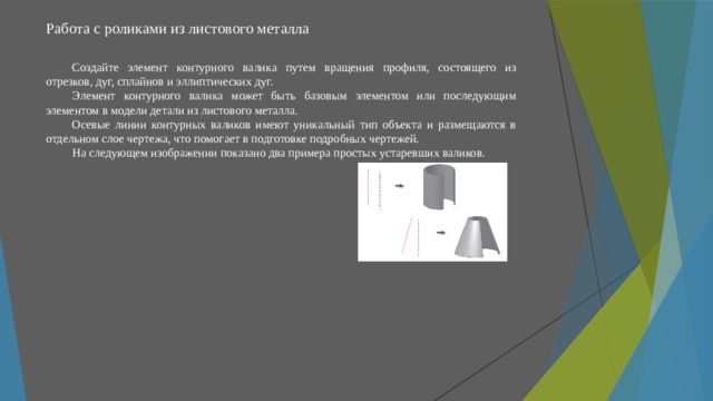 Работа с роликами из листового металла   Создайте элемент контурного валика путем вращения профиля, состоящего из отрезков, дуг, сплайнов и эллиптических дуг. Элемент контурного валика может быть базовым элементом или последующим элементом в модели детали из листового металла. Осевые линии контурных валиков имеют уникальный тип объекта и размещаются в отдельном слое чертежа, что помогает в подготовке подробных чертежей. На следующем изображении показано два примера простых устаревших валиков. 