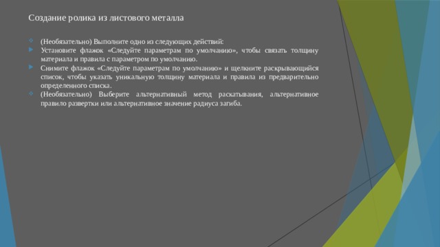 Создание ролика из листового металла   (Необязательно) Выполните одно из следующих действий: Установите флажок «Следуйте параметрам по умолчанию», чтобы связать толщину материала и правила с параметром по умолчанию. Снимите флажок «Следуйте параметрам по умолчанию» и щелкните раскрывающийся список, чтобы указать уникальную толщину материала и правила из предварительно определенного списка. (Необязательно) Выберите альтернативный метод раскатывания, альтернативное правило развертки или альтернативное значение радиуса загиба. 