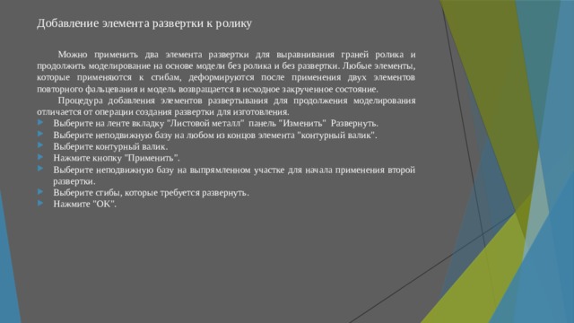 Добавление элемента развертки к ролику   Можно применить два элемента развертки для выравнивания граней ролика и продолжить моделирование на основе модели без ролика и без развертки. Любые элементы, которые применяются к сгибам, деформируются после применения двух элементов повторного фальцевания и модель возвращается в исходное закрученное состояние. Процедура добавления элементов развертывания для продолжения моделирования отличается от операции создания развертки для изготовления. Выберите на ленте вкладку 