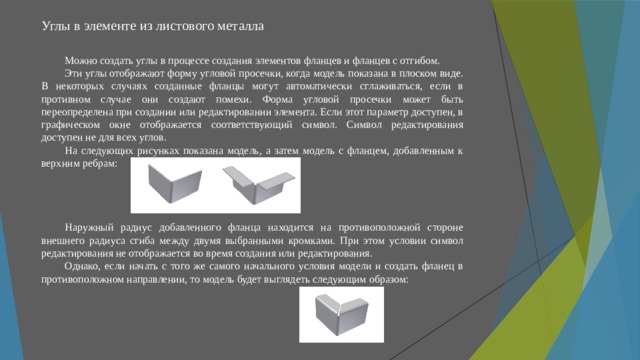 Углы в элементе из листового металла   Можно создать углы в процессе создания элементов фланцев и фланцев с отгибом. Эти углы отображают форму угловой просечки, когда модель показана в плоском виде. В некоторых случаях созданные фланцы могут автоматически сглаживаться, если в противном случае они создают помехи. Форма угловой просечки может быть переопределена при создании или редактировании элемента. Если этот параметр доступен, в графическом окне отображается соответствующий символ. Символ редактирования доступен не для всех углов. На следующих рисунках показана модель, а затем модель с фланцем, добавленным к верхним ребрам: Наружный радиус добавленного фланца находится на противоположной стороне внешнего радиуса сгиба между двумя выбранными кромками. При этом условии символ редактирования не отображается во время создания или редактирования. Однако, если начать с того же самого начального условия модели и создать фланец в противоположном направлении, то модель будет выглядеть следующим образом: 