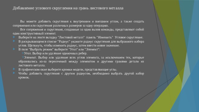 Добавление углового скругления на грань листового металла   Вы можете добавить скругления к внутренним и внешним углам, а также создать сопряжения или скругления различных размеров за одну операцию. Все сопряжения и скругления, созданные за один вызов команды, представляют собой один конструктивный элемент. Выберите на ленте вкладку 
