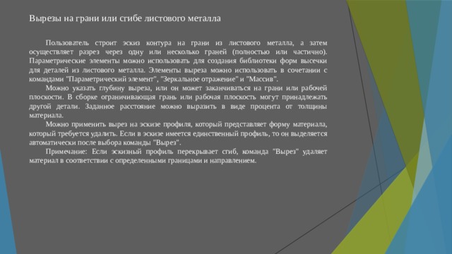 Вырезы на грани или сгибе листового металла   Пользователь строит эскиз контура на грани из листового металла, а затем осуществляет разрез через одну или несколько граней (полностью или частично). Параметрические элементы можно использовать для создания библиотеки форм высечки для деталей из листового металла. Элементы выреза можно использовать в сочетании с командами 