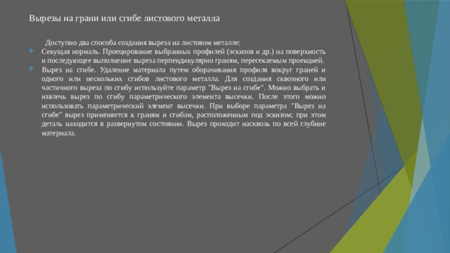 Вырезы на грани или сгибе листового металла   Доступно два способа создания выреза на листовом металле: Секущая нормаль. Проецирование выбранных профилей (эскизов и др.) на поверхность и последующее выполнение выреза перпендикулярно граням, пересекаемым проекцией. Вырез на сгибе. Удаление материала путем оборачивания профиля вокруг граней и одного или нескольких сгибов листового металла. Для создания сквозного или частичного выреза по сгибу используйте параметр 