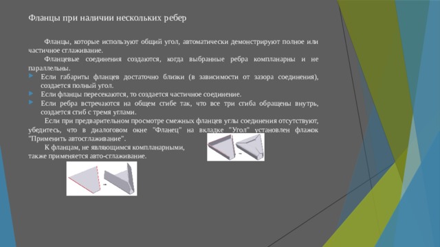 Фланцы при наличии нескольких ребер   Фланцы, которые используют общий угол, автоматически демонстрируют полное или частичное сглаживание. Фланцевые соединения создаются, когда выбранные ребра компланарны и не параллельны. Если габариты фланцев достаточно близки (в зависимости от зазора соединения), создается полный угол. Если фланцы пересекаются, то создается частичное соединение. Если ребра встречаются на общем сгибе так, что все три сгиба обращены внутрь, создается сгиб с тремя углами. Если при предварительном просмотре смежных фланцев углы соединения отсутствуют, убедитесь, что в диалоговом окне 