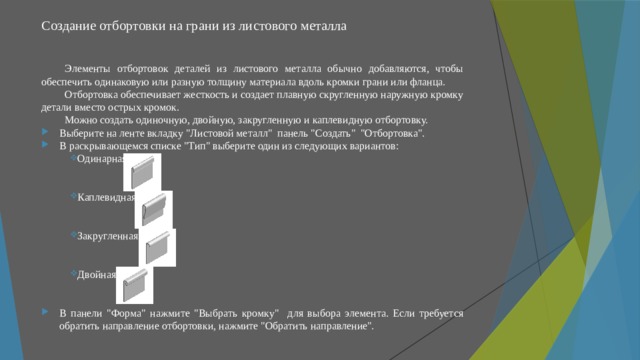 Создание отбортовки на грани из листового металла   Элементы отбортовок деталей из листового металла обычно добавляются, чтобы обеспечить одинаковую или разную толщину материала вдоль кромки грани или фланца. Отбортовка обеспечивает жесткость и создает плавную скругленную наружную кромку детали вместо острых кромок. Можно создать одиночную, двойную, закругленную и каплевидную отбортовку. Выберите на ленте вкладку 