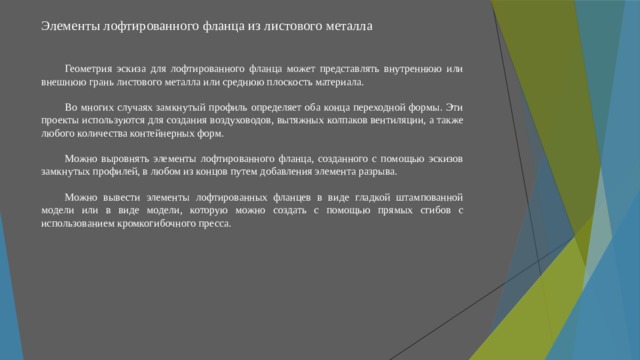 Элементы лофтированного фланца из листового металла   Геометрия эскиза для лофтированного фланца может представлять внутреннюю или внешнюю грань листового металла или среднюю плоскость материала. Во многих случаях замкнутый профиль определяет оба конца переходной формы. Эти проекты используются для создания воздуховодов, вытяжных колпаков вентиляции, а также любого количества контейнерных форм. Можно выровнять элементы лофтированного фланца, созданного с помощью эскизов замкнутых профилей, в любом из концов путем добавления элемента разрыва. Можно вывести элементы лофтированных фланцев в виде гладкой штампованной модели или в виде модели, которую можно создать с помощью прямых сгибов с использованием кромкогибочного пресса. 