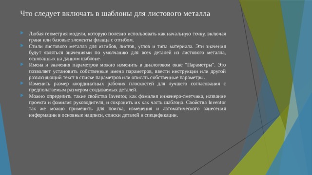 Что следует включать в шаблоны для листового металла Любая геометрия модели, которую полезно использовать как начальную точку, включая грани или базовые элементы фланца с отгибом. Стили листового металла для изгибов, листов, углов и типа материала. Эти значения будут являться значениями по умолчанию для всех деталей из листового металла, основанных на данном шаблоне. Имена и значения параметров можно изменить в диалоговом окне 