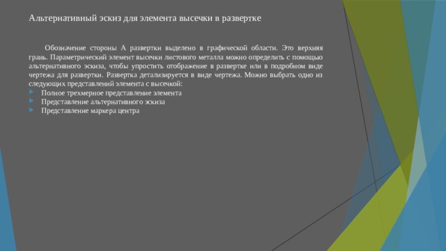 Альтернативный эскиз для элемента высечки в развертке   Обозначение стороны А развертки выделено в графической области. Это верхняя грань. Параметрический элемент высечки листового металла можно определить с помощью альтернативного эскиза, чтобы упростить отображение в развертке или в подробном виде чертежа для развертки. Развертка детализируется в виде чертежа. Можно выбрать одно из следующих представлений элемента с высечкой: Полное трехмерное представление элемента Представление альтернативного эскиза Представление маркера центра 