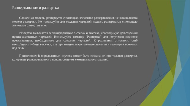 Развертывание и развертка   Сложенная модель, развернутая с помощью элементов развертывания, не эквивалентна модели развертки. Не используйте для создания чертежей модели, развернутые с помощью элементов развертывания. Развертка включает в себя информацию о сгибах и высечке, необходимую для создания производственных чертежей. Используйте команду 