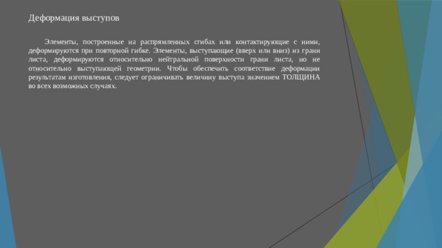 Деформация выступов   Элементы, построенные на распрямленных сгибах или контактирующие с ними, деформируются при повторной гибке. Элементы, выступающие (вверх или вниз) из грани листа, деформируются относительно нейтральной поверхности грани листа, но не относительно выступающей геометрии. Чтобы обеспечить соответствие деформации результатам изготовления, следует ограничивать величину выступа значением ТОЛЩИНА во всех возможных случаях. 