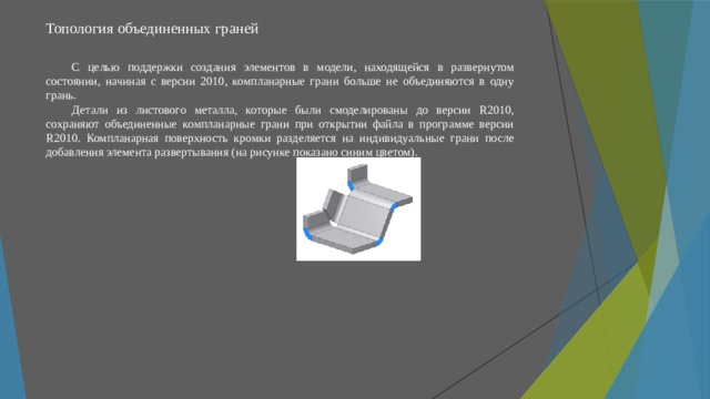 Топология объединенных граней   С целью поддержки создания элементов в модели, находящейся в развернутом состоянии, начиная с версии 2010, компланарные грани больше не объединяются в одну грань. Детали из листового металла, которые были смоделированы до версии R2010, сохраняют объединенные компланарные грани при открытии файла в программе версии R2010. Компланарная поверхность кромки разделяется на индивидуальные грани после добавления элемента развертывания (на рисунке показано синим цветом). 