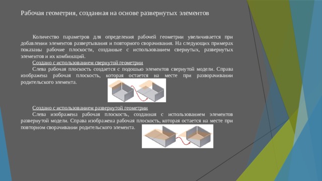 Рабочая геометрия, созданная на основе развернутых элементов   Количество параметров для определения рабочей геометрии увеличивается при добавлении элементов развертывания и повторного сворачивания. На следующих примерах показаны рабочие плоскости, созданные с использованием свернутых, развернутых элементов и их комбинаций. Создано с использованием свернутой геометрии Слева рабочая плоскость создается с подошью элементов свернутой модели. Справа изображена рабочая плоскость, которая остается на месте при разворачивании родительского элемента. Создано с использованием развернутой геометрии Слева изображена рабочая плоскость, созданная с использованием элементов развернутой модели. Справа изображена рабочая плоскость, которая остается на месте при повторном сворачивании родительского элемента. 