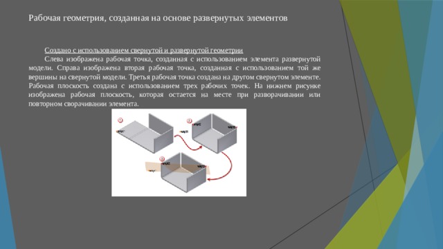 Рабочая геометрия, созданная на основе развернутых элементов   Создано с использованием свернутой и развернутой геометрии Слева изображена рабочая точка, созданная с использованием элемента развернутой модели. Справа изображена вторая рабочая точка, созданная с использованием той же вершины на свернутой модели. Третья рабочая точка создана на другом свернутом элементе. Рабочая плоскость создана с использованием трех рабочих точек. На нижнем рисунке изображена рабочая плоскость, которая остается на месте при разворачивании или повторном сворачивании элемента. 