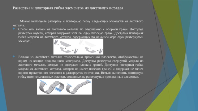 Развертка и повторная гибка элементов из листового металла   Можно выполнить развертку и повторную гибку следующих элементов из листового металла. Сгибы или валики из листового металла по отношению к опорной грани. Доступна развертка модели, которая содержит хотя бы одну плоскую грань. Доступна повторная гибка моделей из листового металла, содержащих по меньшей мере один развернутый элемент. Валики из листового металла относительно временной плоскости, отображаемой на одном из концов прокатанного материала. Доступна развертка свернутой модели из листового металла, которая не содержит плоских граней. Доступна повторная гибка модели из листового металла, которая не имеет плоских граней и содержит не менее одного прокатанного элемента в развернутом состоянии. Нельзя выполнять повторную гибку неиспользованных эскизов, созданных на развернутых прокатанных элементах. 