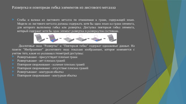 Развертка и повторная гибка элементов из листового металла   Сгибы и валики из листового металла по отношению к грани, содержащей эскиз. Модели из листового металла должны содержать хотя бы один эскиз на грани элемента, для которого выполнена гибка или развертка. Доступна повторная гибка элемента, который содержит хотя бы один элемент развертки в развернутом состоянии. Диалоговые окна 