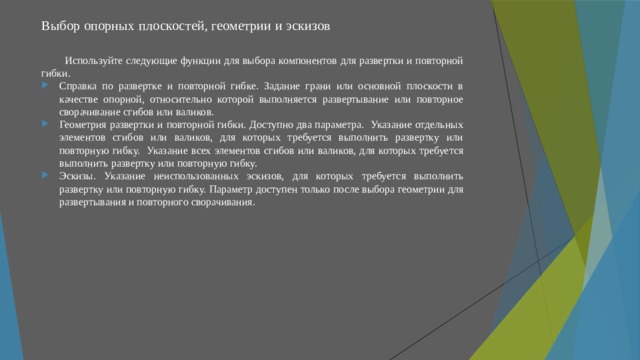 Выбор опорных плоскостей, геометрии и эскизов   Используйте следующие функции для выбора компонентов для развертки и повторной гибки. Справка по развертке и повторной гибке. Задание грани или основной плоскости в качестве опорной, относительно которой выполняется развертывание или повторное сворачивание сгибов или валиков. Геометрия развертки и повторной гибки. Доступно два параметра. Указание отдельных элементов сгибов или валиков, для которых требуется выполнить развертку или повторную гибку. Указание всех элементов сгибов или валиков, для которых требуется выполнить развертку или повторную гибку. Эскизы. Указание неиспользованных эскизов, для которых требуется выполнить развертку или повторную гибку. Параметр доступен только после выбора геометрии для развертывания и повторного сворачивания. 