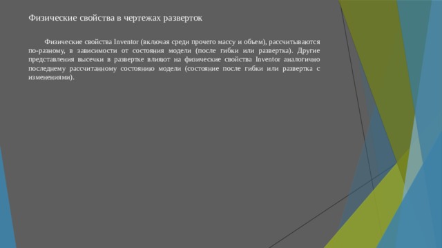 Физические свойства в чертежах разверток   Физические свойства Inventor (включая среди прочего массу и объем), рассчитываются по-разному, в зависимости от состояния модели (после гибки или развертка). Другие представления высечки в развертке влияют на физические свойства Inventor аналогично последнему рассчитанному состоянию модели (состояние после гибки или развертка с изменениями). 