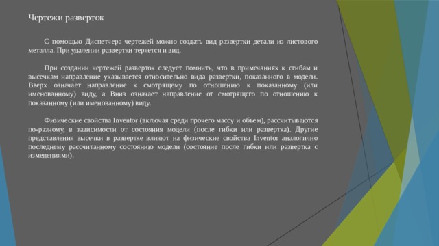 Чертежи разверток   С помощью Диспетчера чертежей можно создать вид развертки детали из листового металла. При удалении развертки теряется и вид. При создании чертежей разверток следует помнить, что в примечаниях к сгибам и высечкам направление указывается относительно вида развертки, показанного в модели. Вверх означает направление к смотрящему по отношению к показанному (или именованному) виду, а Вниз означает направление от смотрящего по отношению к показанному (или именованному) виду. Физические свойства Inventor (включая среди прочего массу и объем), рассчитываются по-разному, в зависимости от состояния модели (после гибки или развертка). Другие представления высечки в развертке влияют на физические свойства Inventor аналогично последнему рассчитанному состоянию модели (состояние после гибки или развертка с изменениями). 