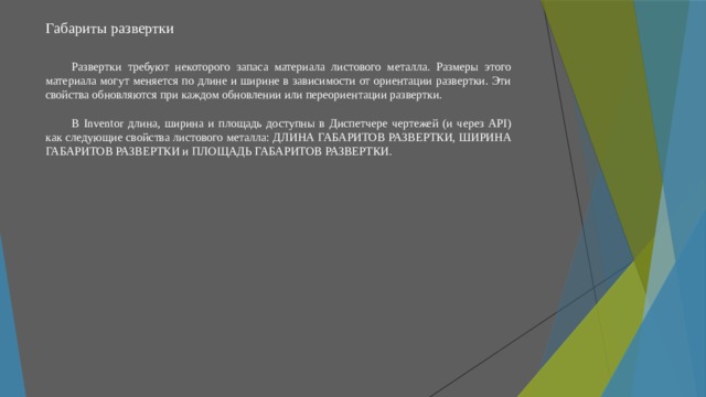 Габариты развертки   Развертки требуют некоторого запаса материала листового металла. Размеры этого материала могут меняется по длине и ширине в зависимости от ориентации развертки. Эти свойства обновляются при каждом обновлении или переориентации развертки. В Inventor длина, ширина и площадь доступны в Диспетчере чертежей (и через API) как следующие свойства листового металла: ДЛИНА ГАБАРИТОВ РАЗВЕРТКИ, ШИРИНА ГАБАРИТОВ РАЗВЕРТКИ и ПЛОЩАДЬ ГАБАРИТОВ РАЗВЕРТКИ. 