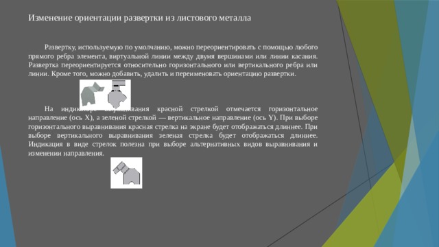 Изменение ориентации развертки из листового металла   Развертку, используемую по умолчанию, можно переориентировать с помощью любого прямого ребра элемента, виртуальной линии между двумя вершинами или линии касания. Развертка переориентируется относительно горизонтального или вертикального ребра или линии. Кроме того, можно добавить, удалить и переименовать ориентацию развертки. На индикаторе выравнивания красной стрелкой отмечается горизонтальное направление (ось X), а зеленой стрелкой — вертикальное направление (ось Y). При выборе горизонтального выравнивания красная стрелка на экране будет отображаться длиннее. При выборе вертикального выравнивания зеленая стрелка будет отображаться длиннее. Индикация в виде стрелок полезна при выборе альтернативных видов выравнивания и изменении направления. 