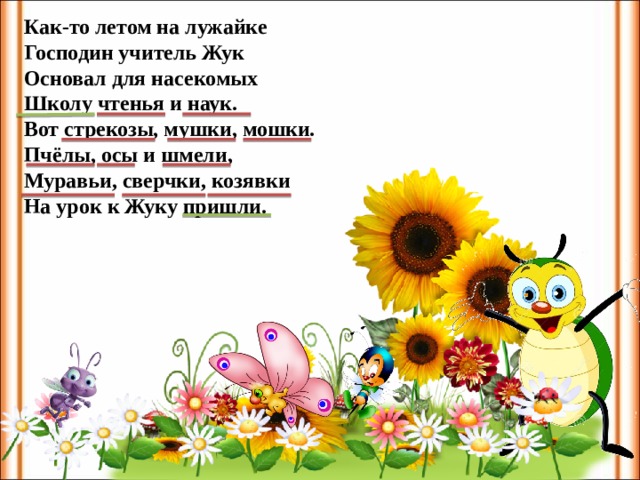 Как-то летом на лужайке Господин учитель Жук Основал для насекомых Школу чтенья и наук. Вот стрекозы, мушки, мошки. Пчёлы, осы и шмели, Муравьи, сверчки, козявки На урок к Жуку пришли.