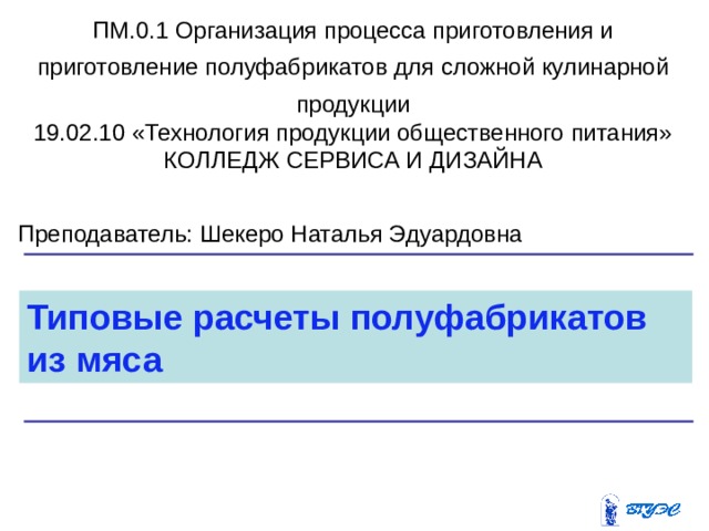 ПМ.0.1 Организация процесса приготовления и приготовление полуфабрикатов для сложной кулинарной продукции 19.02.10 «Технология продукции общественного питания» КОЛЛЕДЖ СЕРВИСА И ДИЗАЙНА Преподаватель: Шекеро Наталья Эдуардовна Типовые расчеты полуфабрикатов из мяса 