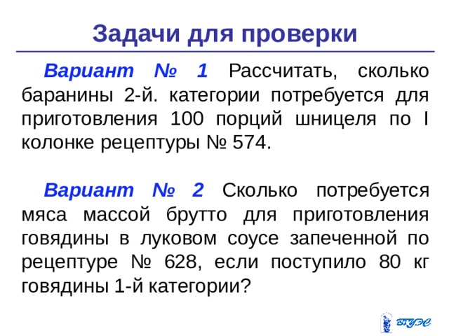 Задачи для проверки Вариант № 1 Рассчитать, сколько баранины 2-й. категории потребует­ся для приготовления 100 порций шницеля по I колонке рецепту­ры № 574. Вариант № 2 Сколько потребуется мяса массой брутто для приготов­ления говядины в луковом соусе запеченной по рецептуре № 628, если поступило 80 кг говядины 1-й категории? 