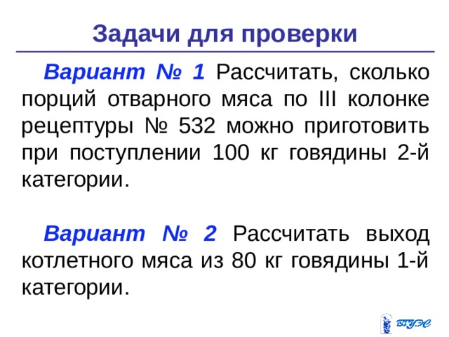 Задачи для проверки Вариант № 1 Рассчитать, сколько порций отварного мяса по III колонке рецептуры № 532 можно приготовить при поступлении 100 кг го­вядины 2-й категории. Вариант № 2 Рассчитать выход котлетного мяса из 80 кг говядины 1-й категории. 