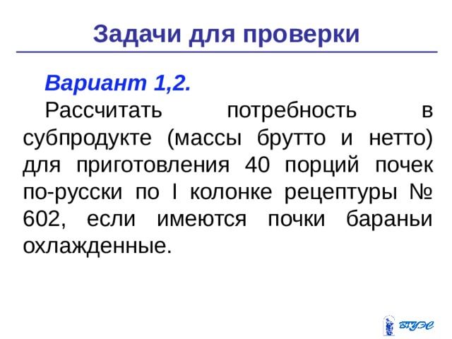 Задачи для проверки Вариант 1,2. Рассчитать потребность в субпродукте (массы брутто и нетто) для приготовления 40 порций почек по-русски по I колонке рецептуры № 602, если имеются почки бараньи охлаж­денные. 