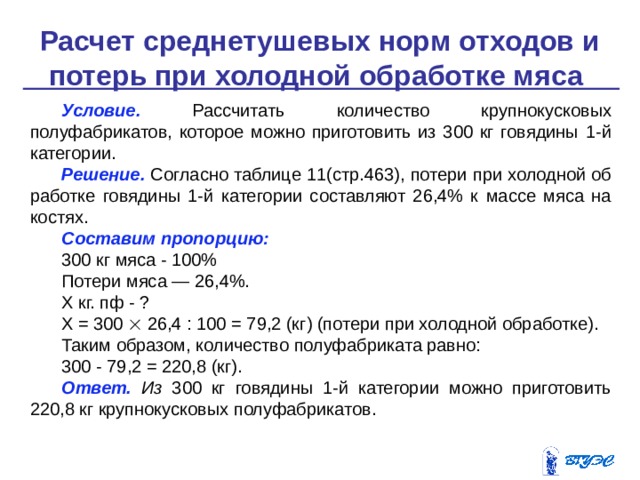 Расчет среднетушевых норм отходов и потерь при холодной обработке мяса    Условие.  Рассчитать количество крупнокусковых полуфабрикатов, которое можно приготовить из 300 кг говядины 1-й категории. Решение.  Согласно таблице 11(стр.463), потери при холодной об­работке говядины 1-й категории составляют 26,4% к массе мяса на костях. Составим пропорцию: 300 кг мяса - 100% Потери мяса — 26,4%. Х кг. пф - ? Х = 300  26,4 : 100 = 79,2 (кг) (потери при холодной обработке). Таким образом, количество полуфабриката равно: 300 - 79,2 = 220,8 (кг). Ответ. Из 300 кг говядины 1-й категории можно приготовить 220,8 кг крупнокусковых полуфабрикатов. 