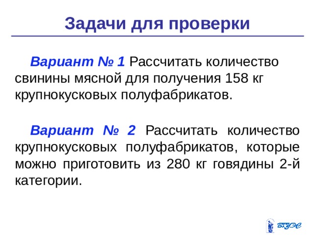 Задачи для проверки Вариант № 1 Рассчитать количество свинины мясной для получе­ния 158 кг крупнокусковых полуфабрикатов. Вариант № 2 Рассчитать количество крупнокусковых полуфабрикатов, которые можно приготовить из 280 кг говядины 2-й категории. 