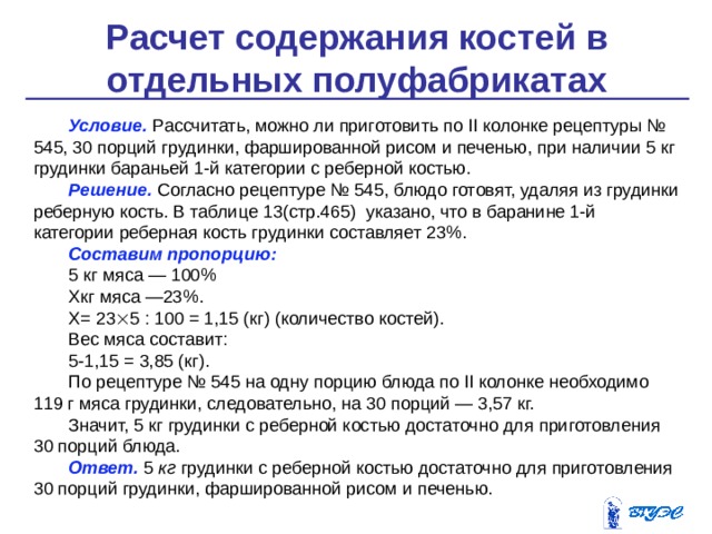 Расчет содержания костей в отдельных полуфабрикатах    Условие. Рассчитать, можно ли приготовить по II колонке ре­цептуры № 545, 30 порций грудинки, фаршированной рисом и пе­ченью, при наличии 5 кг грудинки бараньей 1-й категории с ре­берной костью. Решение.  Согласно рецептуре № 545, блюдо готовят, удаляя из грудинки реберную кость. В таблице 13(стр.465) указано, что в ба­ранине 1-й категории реберная кость грудинки составляет 23%. Составим пропорцию: 5 кг мяса — 100% Хкг мяса —23%. Х= 23  5 : 100 = 1,15 (кг) (количество костей). Вес мяса составит: 5-1,15 = 3,85 (кг). По рецептуре № 545 на одну порцию блюда по II колонке необ­ходимо 119 г мяса грудинки, следовательно, на 30 порций — 3,57 кг. Значит, 5 кг грудинки с реберной костью достаточно для  при­готовления 30 порций блюда. Ответ.  5  кг грудинки с реберной костью достаточно для приго­товления 30 порций грудинки, фаршированной рисом и печенью. 