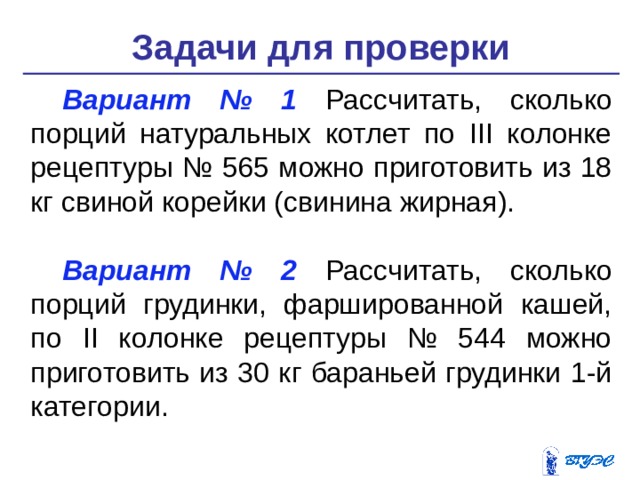 Задачи для проверки Вариант № 1 Рассчитать, сколько порций натуральных котлет по III колонке рецептуры № 565 можно приготовить из 18 кг свиной корейки (свинина жирная). Вариант № 2 Рассчитать, сколько порций грудинки, фаршированной кашей, по II колонке рецептуры № 544 можно приготовить из 30 кг бараньей грудинки 1-й категории. 