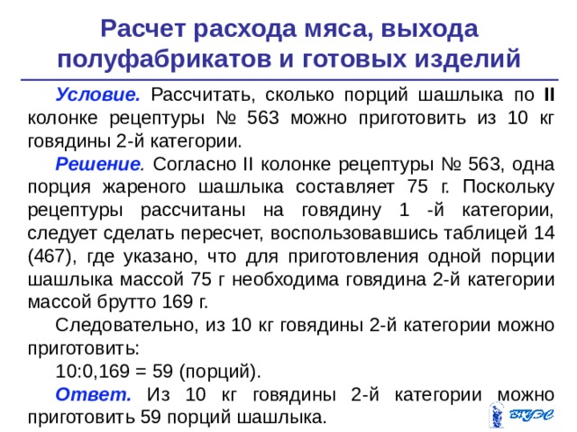 Расчет расхода мяса, выхода полуфабрикатов и готовых изделий   Условие.  Рассчитать, сколько порций шашлыка по II колонке ре­цептуры № 563 можно приготовить из 10 кг говядины 2-й катего­рии. Решение . Согласно II колонке рецептуры № 563, одна порция жареного шашлыка составляет 75 г. Поскольку рецептуры рассчи­таны на говядину 1 -й категории, следует сделать пересчет, восполь­зовавшись таблицей 14 (467), где указано, что для приготовления одной порции шашлыка массой 75 г необходима говядина 2-й ка­тегории массой брутто 169 г. Следовательно, из 10 кг говядины 2-й категории можно при­готовить: 10:0,169 = 59 (порций). Ответ. Из 10 кг говядины 2-й категории можно приготовить 59 порций шашлыка. 