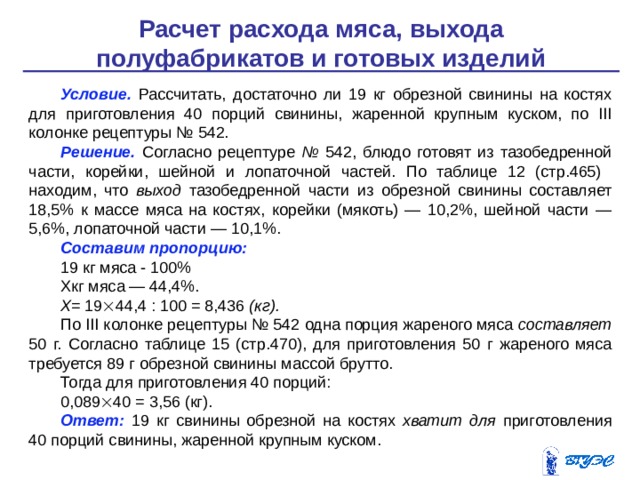 Расчет расхода мяса, выхода полуфабрикатов и готовых изделий Условие.  Рассчитать, достаточно ли 19 кг обрезной свинины на костях для приготовления 40 порций свинины, жаренной круп­ным куском, по III колонке рецептуры № 542. Решение.  Согласно рецептуре № 542, блюдо готовят из тазо­бедренной части, корейки, шейной и лопаточной частей. По таблице 12 (стр.465) находим, что выход тазобедренной части из обрезной свинины составляет 18,5% к массе мяса на костях, корейки (мя­коть) — 10,2%, шейной части — 5,6%, лопаточной части — 10,1%. Составим пропорцию: 19 кг мяса - 100% Хкг мяса — 44,4%. Х = 19  44,4 : 100 = 8,436 (кг). По III колонке рецептуры № 542 одна порция жареного мяса составляет 50 г. Согласно таблице 15 (стр.470), для приготовления 50 г жареного мяса требуется 89 г обрезной свинины массой брутто. Тогда для приготовления 40 порций: 0,089  40 = 3,56 (кг). Ответ:  19 кг свинины обрезной на костях хватит для приго­товления 40 порций свинины, жаренной крупным куском. 