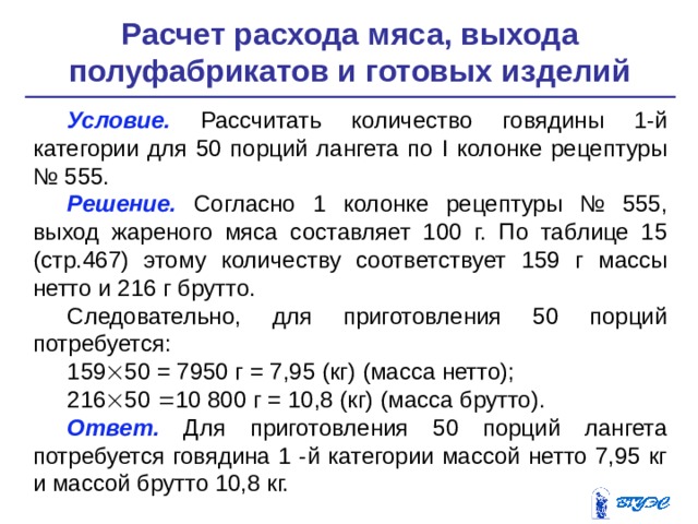 Расчет расхода мяса, выхода полуфабрикатов и готовых изделий   Условие. Рассчитать количество говядины 1-й категории для 50 порций лангета по I колонке рецептуры № 555. Решение.  Согласно 1 колонке рецептуры № 555, выход жаре­ного мяса составляет 100 г. По таблице 15 (стр.467) этому количеству соответствует 159 г массы нетто и 216 г брутто. Следовательно, для приготовления 50 порций потребуется: 159  50 = 7950 г = 7,95 (кг) (масса нетто); 216  50  10 800 г = 10,8 (кг) (масса брутто). Ответ. Для приготовления 50 порций лангета потребуется го­вядина 1 -й категории массой нетто 7,95 кг и массой брутто 10,8 кг. 