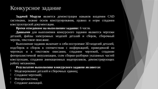 Конкурсное задание Задачей Модуля является демонстрация навыков владения CAD системами, знание основ конструирования, правил и норм создания конструкторской документации. Время отведенное на выполнение задания: 6 часов. Данными для выполнения конкурсного задания являются чертежи деталей, файлы электронных моделей деталей и сборок, сборочный чертеж, текстовое описание. Выполнение задания включает в себя построение 3D-моделей деталей, подсборок и сборок в соответствии с информацией, приведенной на чертежах и в текстовом описании, создании чертежей, создании фотореалистичной визуализации, схем сборки-разборки указанных частей конструкции, создании анимационных видеороликов, демонстрирующих работу механизма. Результатом выполнения конкурсного задания являются: Моделирование деталей и сборочных единиц; Создание чертежей; Фотореалистика; Создание анимаций. 