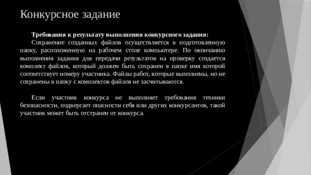 Конкурсное задание Требования к результату выполнения конкурсного задания: Сохранение созданных файлов осуществляется в подготовленную папку, расположенную на рабочем столе компьютере. По окончанию выполнения задания для передачи результатов на проверку создается комплект файлов, который должен быть сохранен в папке имя которой соответствует номеру участника. Файлы работ, которые выполнены, но не сохранены в папку с комплектов файлов не засчитываются. Если участник конкурса не выполняет требования техники безопасности, подвергает опасности себя или других конкурсантов, такой участник может быть отстранен от конкурса. 