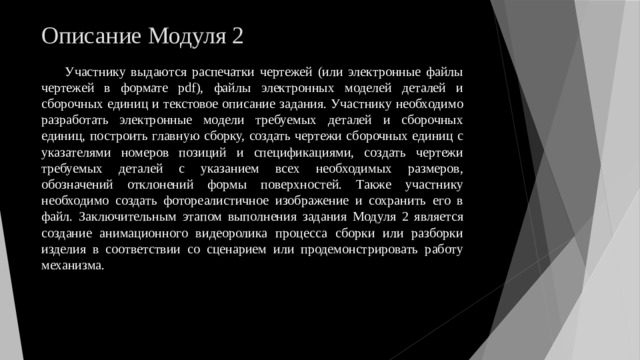 Описание Модуля 2 Участнику выдаются распечатки чертежей (или электронные файлы чертежей в формате pdf), файлы электронных моделей деталей и сборочных единиц и текстовое описание задания. Участнику необходимо разработать электронные модели требуемых деталей и сборочных единиц, построить главную сборку, создать чертежи сборочных единиц с указателями номеров позиций и спецификациями, создать чертежи требуемых деталей с указанием всех необходимых размеров, обозначений отклонений формы поверхностей. Также участнику необходимо создать фотореалистичное изображение и сохранить его в файл. Заключительным этапом выполнения задания Модуля 2 является создание анимационного видеоролика процесса сборки или разборки изделия в соответствии со сценарием или продемонстрировать работу механизма. 