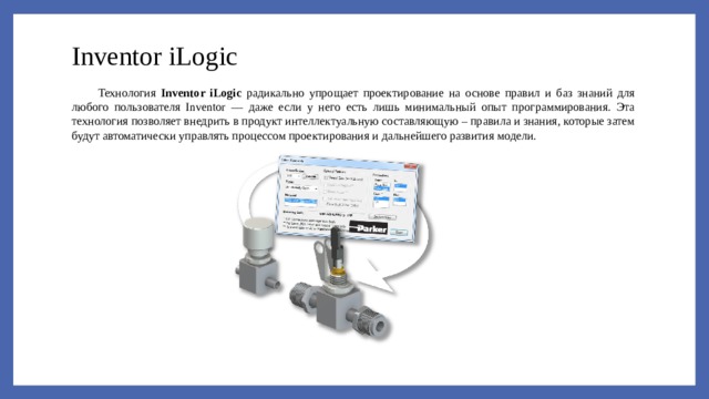 Inventor iLogic Технология Inventor iLogic радикально упрощает проектирование на основе правил и баз знаний для любого пользователя Inventor — даже если у него есть лишь минимальный опыт программирования. Эта технология позволяет внедрить в продукт интеллектуальную составляющую – правила и знания, которые затем будут автоматически управлять процессом проектирования и дальнейшего развития модели. 