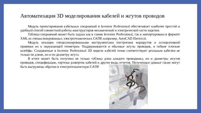 Автоматизация 3D моделирования кабелей и жгутов проводов Модуль проектирования кабельных соединений в Inventor Professional обеспечивает наиболее простой и удобный способ совместной работы конструкторов механической и электрической части изделия. Таблица соединений может быть задана как в самом Inventor Professional, так и импортирована в формате XML из специализированных электротехнических САПР, например, AutoCAD Electrical. Модуль оснащен специализированными инструментами построения маршрутов и ассоциативной привязки их к окружающей геометрии. Поддерживаются и обычные жгуты проводов, и гибкие плоские шлейфы. Создаваемые в Inventor Professional 3D модели кабелей точно соответствуют реальным кабелям не только по длине, но и по диаметру жгута. В итоге может быть получена не только таблица длин каждого проводника, но и диаметры жгутов проводов, спецификации, чертежи разверток кабелей и другие виды отчетов. Полученные данные также могут быть выгружены обратно в электротехническую САПР. 