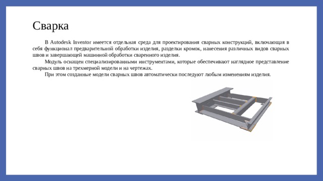 Сварка В Autodesk Inventor имеется отдельная среда для проектирования сварных конструкций, включающая в себя функционал предварительной обработки изделия, разделки кромок, нанесения различных видов сварных швов и завершающей машинной обработки сваренного изделия. Модуль оснащен специализированными инструментами, которые обеспечивают наглядное представление сварных швов на трехмерной модели и на чертежах. При этом созданные модели сварных швов автоматически последуют любым изменениям изделия. 
